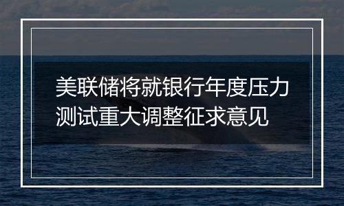 美联储将就银行年度压力测试重大调整征求意见