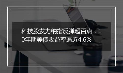 科技股发力纳指反弹超百点,10年期美债收益率逼近4.6%