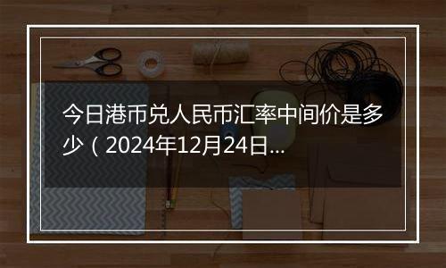 今日港币兑人民币汇率中间价是多少(2024年12月24日)