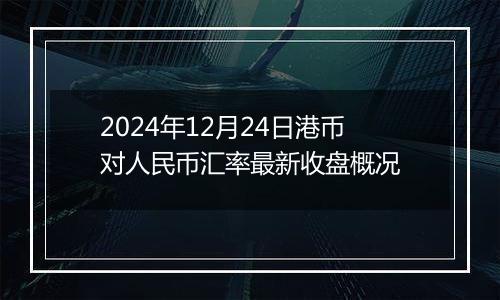 2024年12月24日港币对人民币汇率最新收盘概况