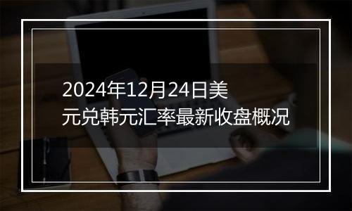 2024年12月24日美元兑韩元汇率最新收盘概况