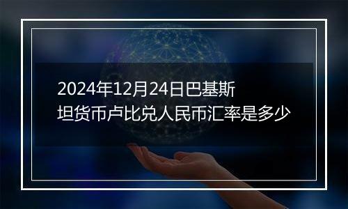 2024年12月24日巴基斯坦货币卢比兑人民币汇率是多少