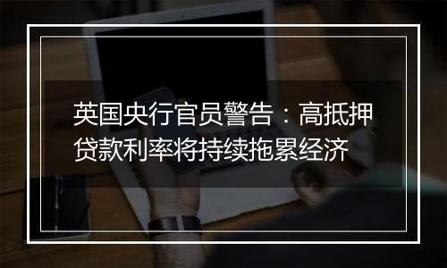 英国央行官员警告:高抵押贷款利率将持续拖累经济