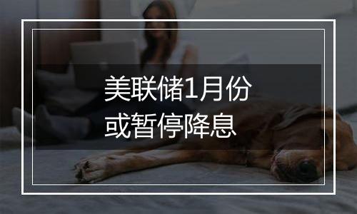 美联储1月份或暂停降息