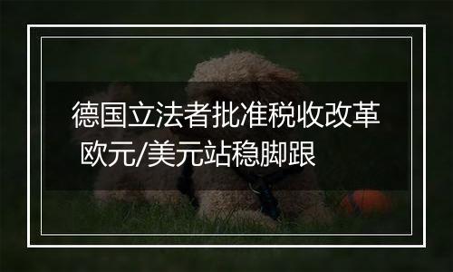 德国立法者批准税收改革 欧元/美元站稳脚跟