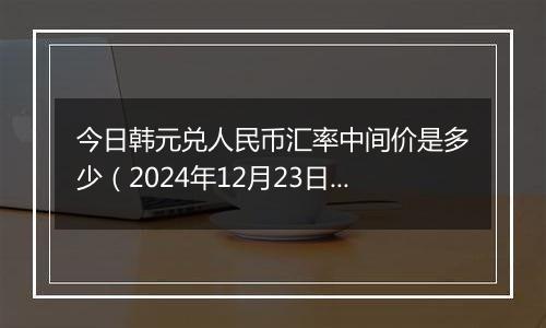 今日韩元兑人民币汇率中间价是多少(2024年12月23日)