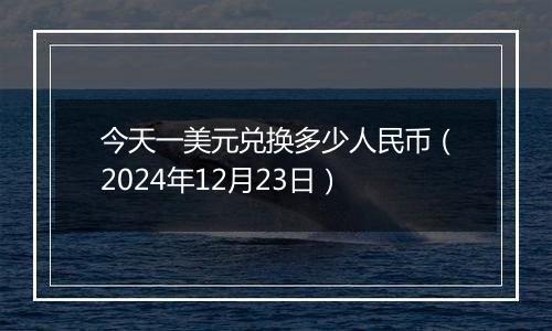 今天一美元兑换多少人民币(2024年12月23日)
