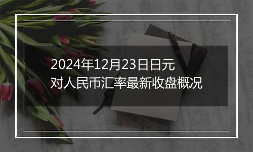 2024年12月23日日元对人民币汇率最新收盘概况