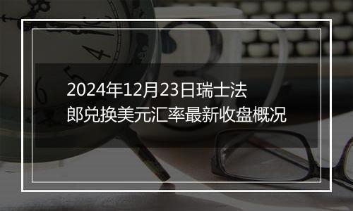 2024年12月23日瑞士法郎兑换美元汇率最新收盘概况
