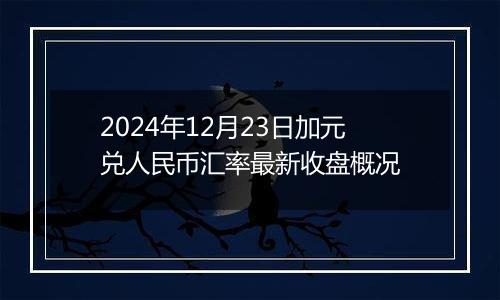 2024年12月23日加元兑人民币汇率最新收盘概况