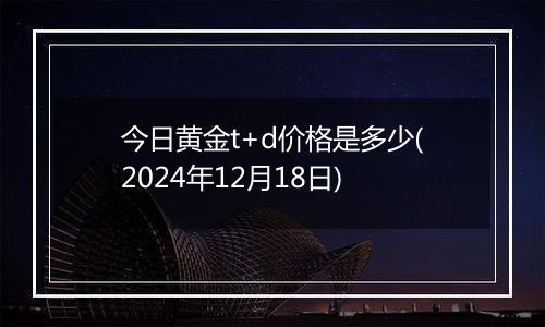 今日黄金t+d价格是多少(2024年12月18日)