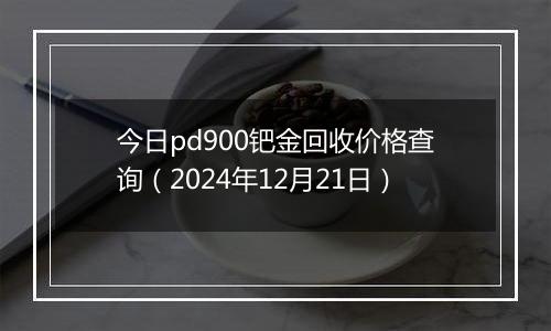 今日pd900钯金回收价格查询（2024年12月21日）