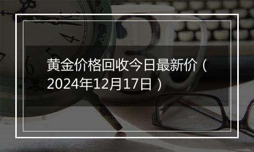 黄金价格回收今日最新价(2024年12月17日)
