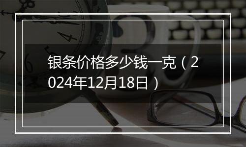 银条价格多少钱一克(2024年12月18日)