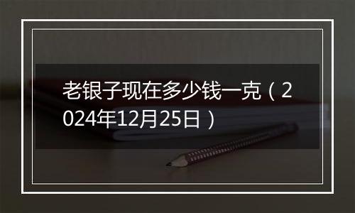 老银子现在多少钱一克(2024年12月25日)