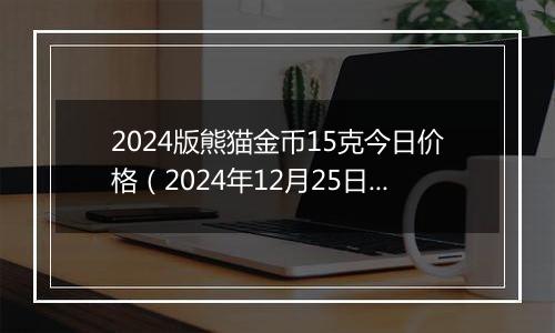 2024版熊猫金币15克今日价格（2024年12月25日）