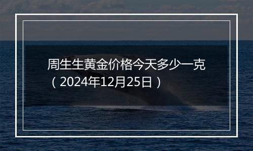 周生生黄金价格今天多少一克(2024年12月25日)