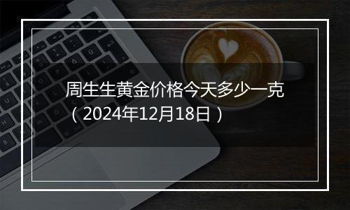周生生黄金价格今天多少一克(2024年12月18日)