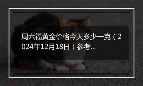 周六福黄金价格今天多少一克(2024年12月18日)参考价格
