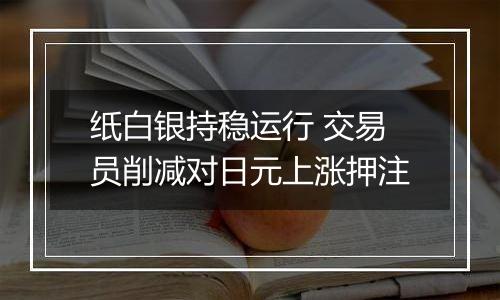 纸白银持稳运行 交易员削减对日元上涨押注