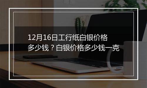 12月16日工行纸白银价格多少钱？白银价格多少钱一克