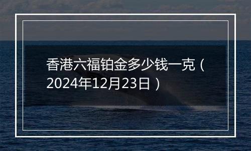 香港六福铂金多少钱一克(2024年12月23日)