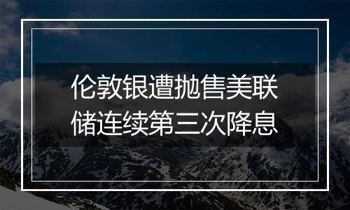 伦敦银遭抛售美联储连续第三次降息
