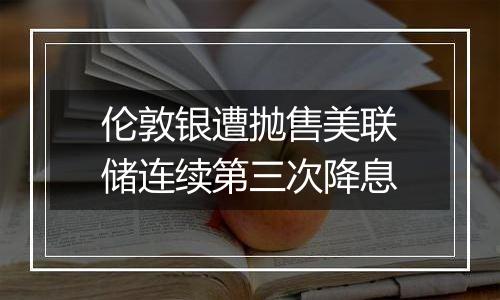 伦敦银遭抛售美联储连续第三次降息