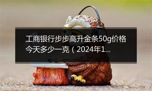 工商银行步步高升金条50g价格今天多少一克(2024年12月25日)
