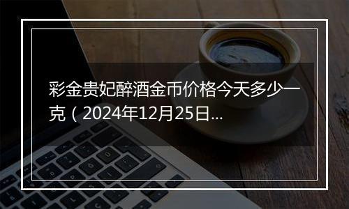 彩金贵妃醉酒金币价格今天多少一克（2024年12月25日）