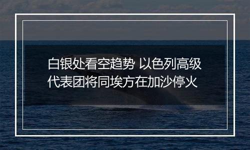 白银处看空趋势 以色列高级代表团将同埃方在加沙停火