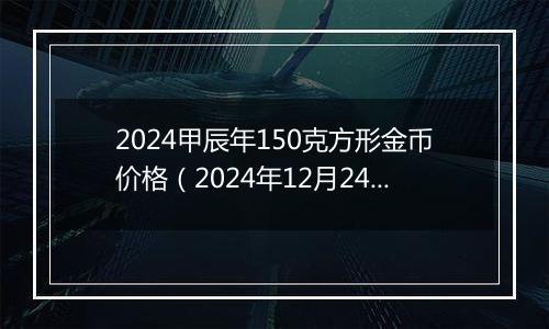 2024甲辰年150克方形金币价格(2024年12月24日)