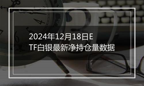 2024年12月18日ETF白银最新净持仓量数据
