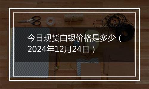 今日现货白银价格是多少（2024年12月24日）