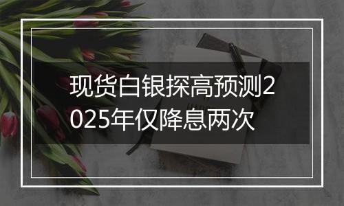 现货白银探高预测2025年仅降息两次