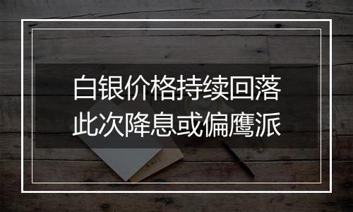 白银价格持续回落此次降息或偏鹰派