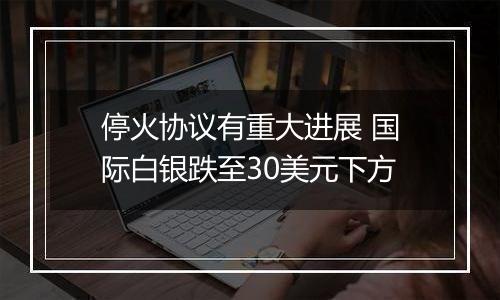 停火协议有重大进展 国际白银跌至30美元下方