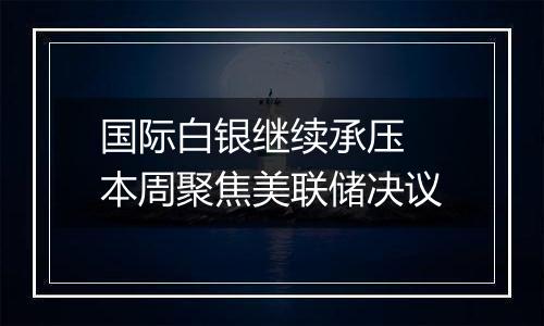 国际白银继续承压 本周聚焦美联储决议