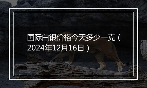 国际白银价格今天多少一克(2024年12月16日)