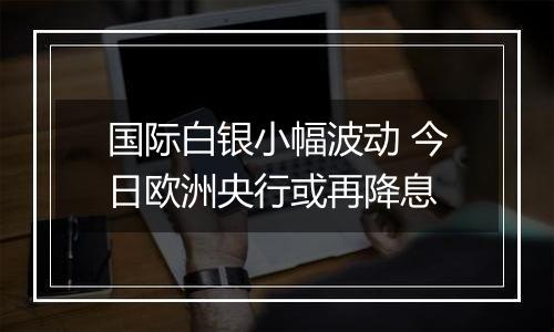 国际白银小幅波动 今日欧洲央行或再降息