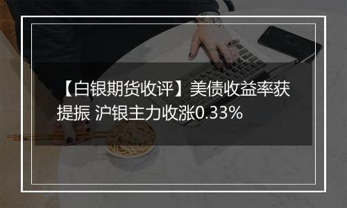 【白银期货收评】美债收益率获提振 沪银主力收涨0.33%