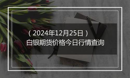 (2024年12月25日)白银期货价格今日行情查询