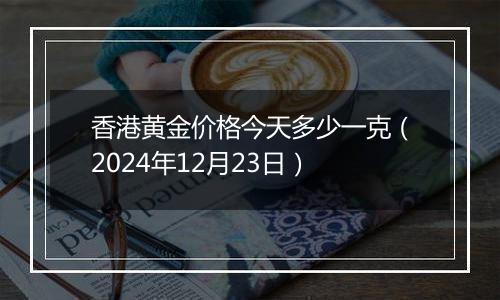 香港黄金价格今天多少一克(2024年12月23日)