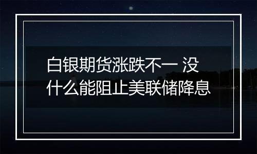 白银期货涨跌不一 没什么能阻止美联储降息
