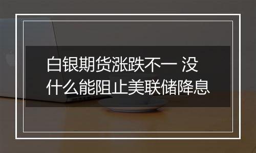 白银期货涨跌不一 没什么能阻止美联储降息