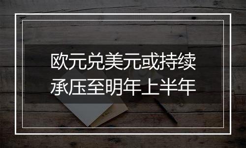 欧元兑美元或持续承压至明年上半年