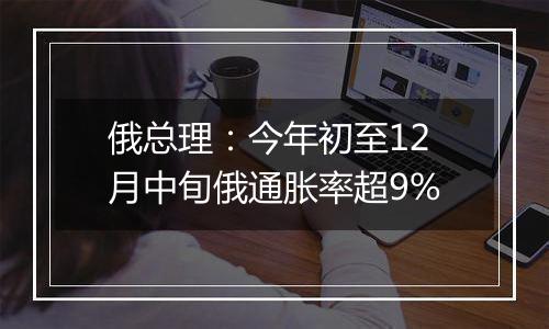 俄总理:今年初至12月中旬俄通胀率超9%