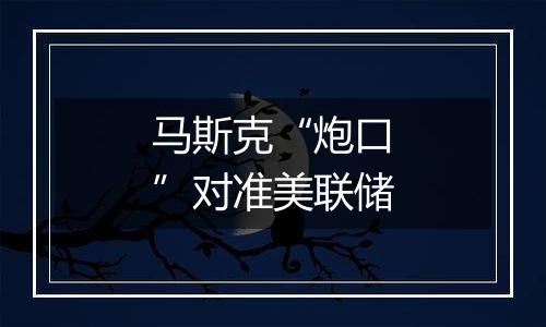 马斯克“炮口”对准美联储