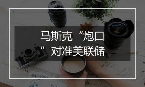 马斯克“炮口”对准美联储