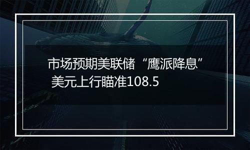 市场预期美联储“鹰派降息” 美元上行瞄准108.5